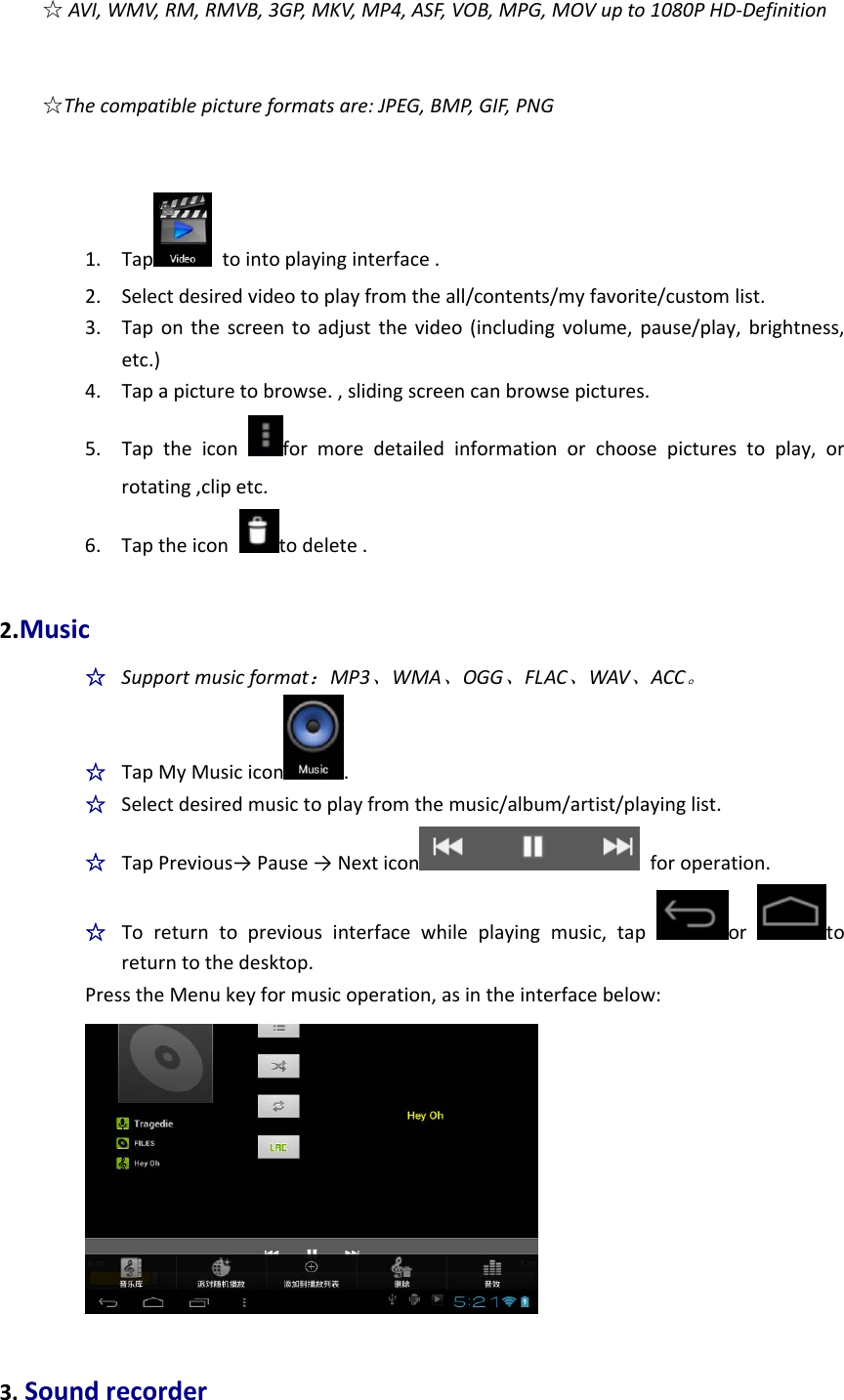 ☆AVI,WMV,RM,RMVB,3GP,MKV,MP4,ASF,VOB,MPG,MOVupto1080PHD‐Definition☆Thecompatiblepictureformatsare:JPEG,BMP,GIF,PNG1. Tap tointoplayinginterface.2. Selectdesiredvideotoplayfromtheall/contents/myfavorite/customlist.3. Taponthescreentoadjustthevideo(includingvolume,pause/play,brightness,etc.)4. Tapapicturetobrowse.,slidingscreencanbrowsepictures.5. Taptheiconformoredetailedinformationorchoosepicturestoplay,orrotating,clipetc.6. Taptheicontodelete.2.Music☆  Supportmusicformat：MP3、WMA、OGG、FLAC、WAV、ACC。☆  TapMyMusicicon .☆  Selectdesiredmusictoplayfromthemusic/album/artist/playinglist.☆  TapPrevious→Pause→Nexticon foroperation.☆  Toreturntopreviousinterfacewhileplayingmusic,taportoreturntothedesktop.PresstheMenukeyformusicoperation,asintheinterfacebelow:3.Soundrecorder
