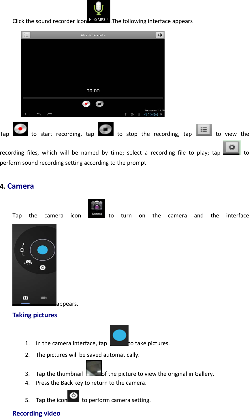 Clickthesoundrecordericon .ThefollowinginterfaceappearsTaptostartrecording,tap  tostoptherecording,tap  toviewtherecordingfiles,whichwillbenamedbytime;selectarecordingfiletoplay;taptoperformsoundrecordingsettingaccordingtotheprompt.4.CameraTapthecameraicontoturnonthecameraandtheinterfaceappears.Takingpictures1. Inthecamerainterface,taptotakepictures.2. Thepictureswillbesavedautomatically.3. TapthethumbnailofthepicturetoviewtheoriginalinGallery.4. PresstheBackkeytoreturntothecamera.5. Taptheicon toperformcamerasetting.Recordingvideo