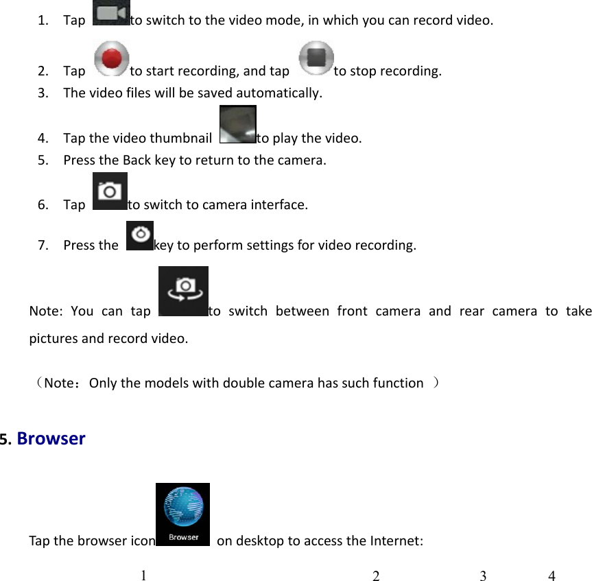 1. Taptoswitchtothevideomode,inwhichyoucanrecordvideo.2. Taptostartrecording,andtaptostoprecording.3. Thevideofileswillbesavedautomatically.4. Tapthevideothumbnailtoplaythevideo.5. PresstheBackkeytoreturntothecamera.6. Taptoswitchtocamerainterface.7. Pressthekeytoperformsettingsforvideorecording.Note:Youcantaptoswitchbetweenfrontcameraandrearcameratotakepicturesandrecordvideo.（Note：Onlythemodelswithdoublecamerahassuchfunction）5.BrowserTapthebrowsericon ondesktoptoaccesstheInternet:1  2 3 4 