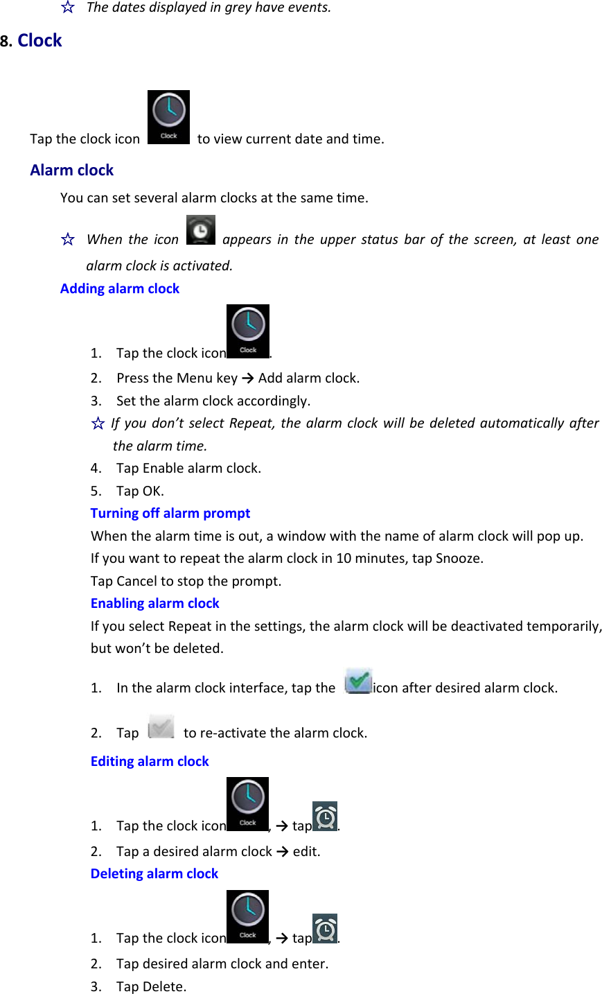 ☆  Thedatesdisplayedingreyhaveevents.8.ClockTaptheclockicon  toviewcurrentdateandtime.AlarmclockYoucansetseveralalarmclocksatthesametime.☆  Whentheiconappearsintheupperstatusbarofthescreen,atleastonealarmclockisactivated.Addingalarmclock1. Taptheclockicon .2. PresstheMenukey→Addalarmclock.3. Setthealarmclockaccordingly.☆Ifyoudon’tselectRepeat,thealarmclockwillbedeletedautomaticallyafterthealarmtime.4. TapEnablealarmclock.5. TapOK.TurningoffalarmpromptWhenthealarmtimeisout,awindowwiththenameofalarmclockwillpopup.Ifyouwanttorepeatthealarmclockin10minutes,tapSnooze.TapCanceltostoptheprompt.EnablingalarmclockIfyouselectRepeatinthesettings,thealarmclockwillbedeactivatedtemporarily,butwon’tbedeleted.1. Inthealarmclockinterface,taptheiconafterdesiredalarmclock.2. Taptore‐activatethealarmclock.Editingalarmclock1. Taptheclockicon ,→tap .2. Tapadesiredalarmclock→edit.Deletingalarmclock1. Taptheclockicon ,→tap .2. Tapdesiredalarmclockandenter.3. TapDelete.