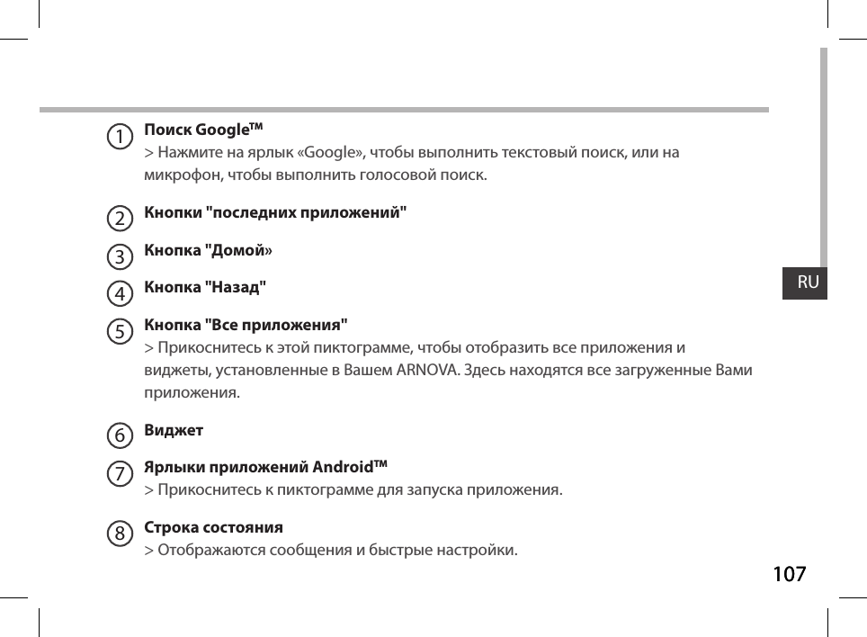 107RU107RUПоиск GoogleTM  &gt; Нажмите на ярлык «Google», чтобы выполнить текстовый поиск, или намикрофон, чтобы выполнить голосовой поиск. Кнопки &quot;последних приложений&quot;Кнопка &quot;Домой» Кнопка &quot;Назад&quot;Кнопка &quot;Все приложения&quot; &gt; Прикоснитесь к этой пиктограмме, чтобы отобразить все приложения и виджеты, установленные в Вашем ARNOVA. Здесь находятся все загруженные Вами приложения.ВиджетЯрлыки приложений AndroidTM &gt; Прикоснитесь к пиктограмме для запуска приложения.Строка состояния  &gt; Отображаются сообщения и быстрые настройки.12345678