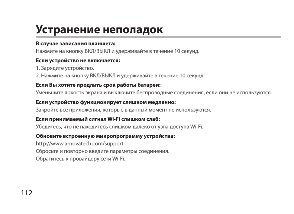 112Устранение неполадокВ случае зависания планшета:Нажмите на кнопку ВКЛ/ВЫКЛ и удерживайте в течение 10 секунд. Если устройство не включается:1. Зарядите устройство.2. Нажмите на кнопку ВКЛ/ВЫКЛ и удерживайте в течение 10 секунд.Если Вы хотите продлить срок работы батареи:Уменьшите яркость экрана и выключите беспроводные соединения, если они не используются.Если устройство функционирует слишком медленно:Закройте все приложения, которые в данный момент не используются.Если принимаемый сигнал Wi-Fi слишком слаб:Убедитесь, что не находитесь слишком далеко от узла доступа Wi-Fi.Обновите встроенную микропрограмму устройства:http://www.arnovatech.com/support. Сбросьте и повторно введите параметры соединения. Обратитесь к провайдеру сети Wi-Fi.