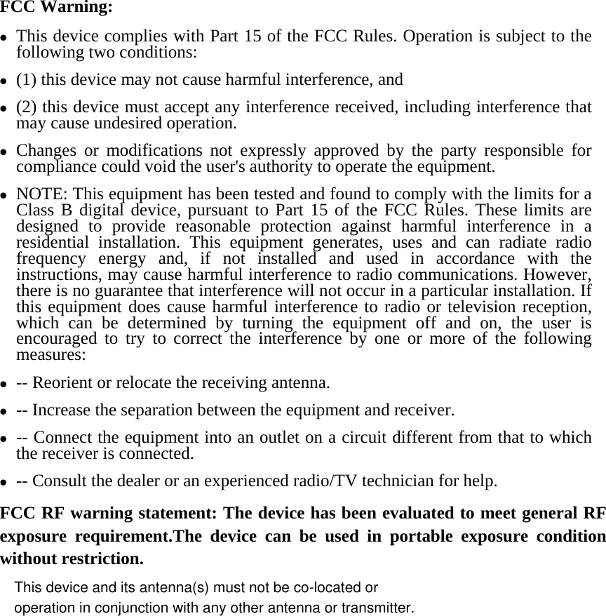 FCC Warning: z This device complies with Part 15 of the FCC Rules. Operation is subject to the following two conditions:   z (1) this device may not cause harmful interference, and z (2) this device must accept any interference received, including interference that may cause undesired operation. z Changes or modifications not expressly approved by the party responsible for compliance could void the user&apos;s authority to operate the equipment. z NOTE: This equipment has been tested and found to comply with the limits for a Class B digital device, pursuant to Part 15 of the FCC Rules. These limits are designed to provide reasonable protection against harmful interference in a residential installation. This equipment generates, uses and can radiate radio frequency energy and, if not installed and used in accordance with the instructions, may cause harmful interference to radio communications. However, there is no guarantee that interference will not occur in a particular installation. If this equipment does cause harmful interference to radio or television reception, which can be determined by turning the equipment off and on, the user is encouraged to try to correct the interference by one or more of the following measures: z -- Reorient or relocate the receiving antenna. z -- Increase the separation between the equipment and receiver. z -- Connect the equipment into an outlet on a circuit different from that to which the receiver is connected. z -- Consult the dealer or an experienced radio/TV technician for help. FCC RF warning statement: The device has been evaluated to meet general RF exposure requirement.The device can be used in portable exposure condition without restriction.    This device and its antenna(s) must not be co-located oroperation in conjunction with any other antenna or transmitter.