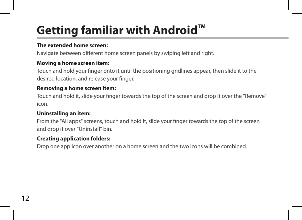 12Getting familiar with AndroidTMThe extended home screen:Navigate between dierent home screen panels by swiping left and right.Moving a home screen item:Touch and hold your nger onto it until the positioning gridlines appear, then slide it to the desired location, and release your nger.Removing a home screen item:Touch and hold it, slide your nger towards the top of the screen and drop it over the &quot;Remove&quot; icon.Uninstalling an item:From the &quot;All apps&quot; screens, touch and hold it, slide your nger towards the top of the screen and drop it over &quot;Uninstall&quot; bin.Creating application folders:Drop one app icon over another on a home screen and the two icons will be combined.