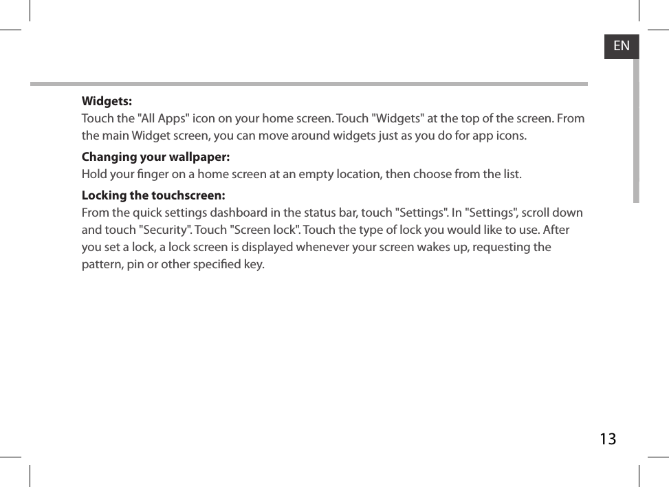13ENWidgets:Touch the &quot;All Apps&quot; icon on your home screen. Touch &quot;Widgets&quot; at the top of the screen. From the main Widget screen, you can move around widgets just as you do for app icons.Changing your wallpaper:Hold your nger on a home screen at an empty location, then choose from the list.Locking the touchscreen:From the quick settings dashboard in the status bar, touch &quot;Settings&quot;. In &quot;Settings&quot;, scroll down and touch &quot;Security&quot;. Touch &quot;Screen lock&quot;. Touch the type of lock you would like to use. After you set a lock, a lock screen is displayed whenever your screen wakes up, requesting the pattern, pin or other specied key.