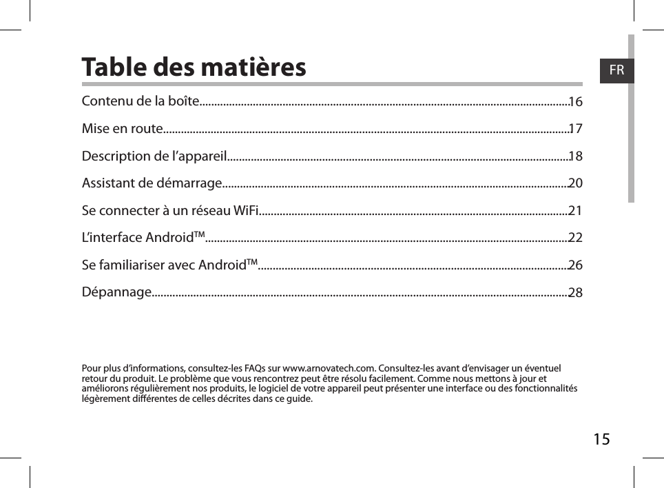 15FRTable des matières1617182021222628Pour plus d’informations, consultez-les FAQs sur www.arnovatech.com. Consultez-les avant d’envisager un éventuel retour du produit. Le problème que vous rencontrez peut être résolu facilement. Comme nous mettons à jour et améliorons régulièrement nos produits, le logiciel de votre appareil peut présenter une interface ou des fonctionnalités légèrement diérentes de celles décrites dans ce guide.Contenu de la boîte.............................................................................................................................Mise en route..........................................................................................................................................Description de l’appareil....................................................................................................................Assistant de démarrage.....................................................................................................................Se connecter à un réseau WiFi.........................................................................................................L’interface AndroidTM...........................................................................................................................Se familiariser avec AndroidTM.........................................................................................................Dépannage.............................................................................................................................................