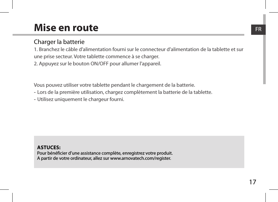 17FRFRMise en routeASTUCES:Pour bénéficier d’une assistance complète, enregistrez votre produit. A partir de votre ordinateur, allez sur www.arnovatech.com/register.Charger la batterie1. Branchez le câble d’alimentation fourni sur le connecteur d’alimentation de la tablette et sur une prise secteur. Votre tablette commence à se charger. 2. Appuyez sur le bouton ON/OFF pour allumer l’appareil.    Vous pouvez utiliser votre tablette pendant le chargement de la batterie. -Lors de la première utilisation, chargez complètement la batterie de la tablette. -Utilisez uniquement le chargeur fourni.