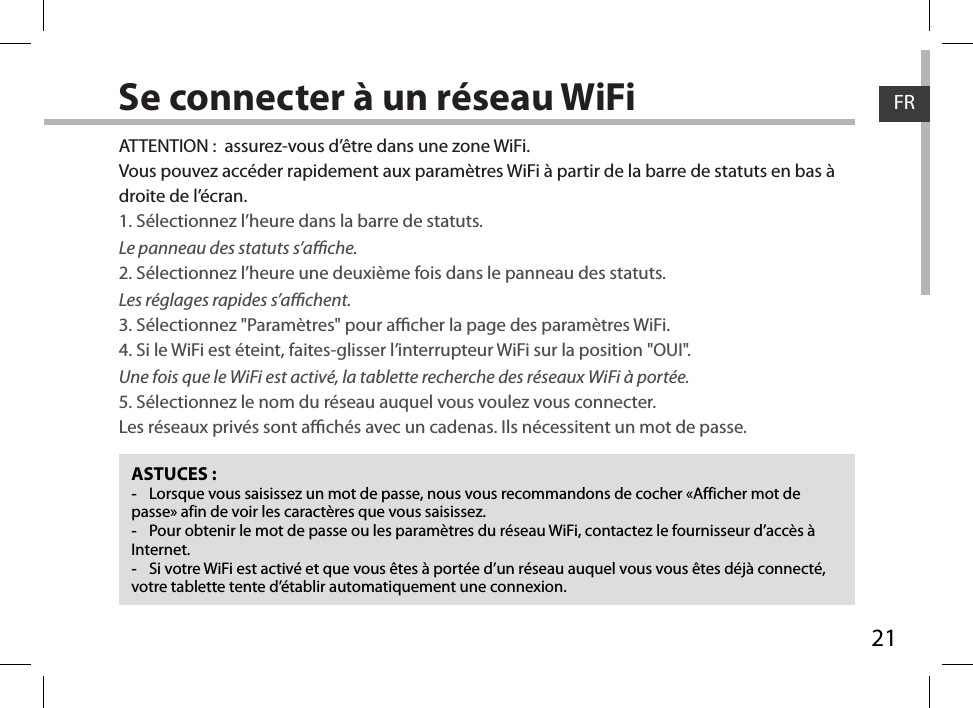 21FRFRSe connecter à un réseau WiFiASTUCES : -Lorsque vous saisissez un mot de passe, nous vous recommandons de cocher «Afficher mot de passe» afin de voir les caractères que vous saisissez. -Pour obtenir le mot de passe ou les paramètres du réseau WiFi, contactez le fournisseur d’accès à Internet. -Si votre WiFi est activé et que vous êtes à portée d’un réseau auquel vous vous êtes déjà connecté, votre tablette tente d’établir automatiquement une connexion.ATTENTION :  assurez-vous d’être dans une zone WiFi.Vous pouvez accéder rapidement aux paramètres WiFi à partir de la barre de statuts en bas à droite de l’écran.1. Sélectionnez l’heure dans la barre de statuts. Le panneau des statuts s’ache.2. Sélectionnez l’heure une deuxième fois dans le panneau des statuts. Les réglages rapides s’achent.3. Sélectionnez &quot;Paramètres&quot; pour acher la page des paramètres WiFi.4. Si le WiFi est éteint, faites-glisser l’interrupteur WiFi sur la position &quot;OUI&quot;. Une fois que le WiFi est activé, la tablette recherche des réseaux WiFi à portée.5. Sélectionnez le nom du réseau auquel vous voulez vous connecter.Les réseaux privés sont achés avec un cadenas. Ils nécessitent un mot de passe.