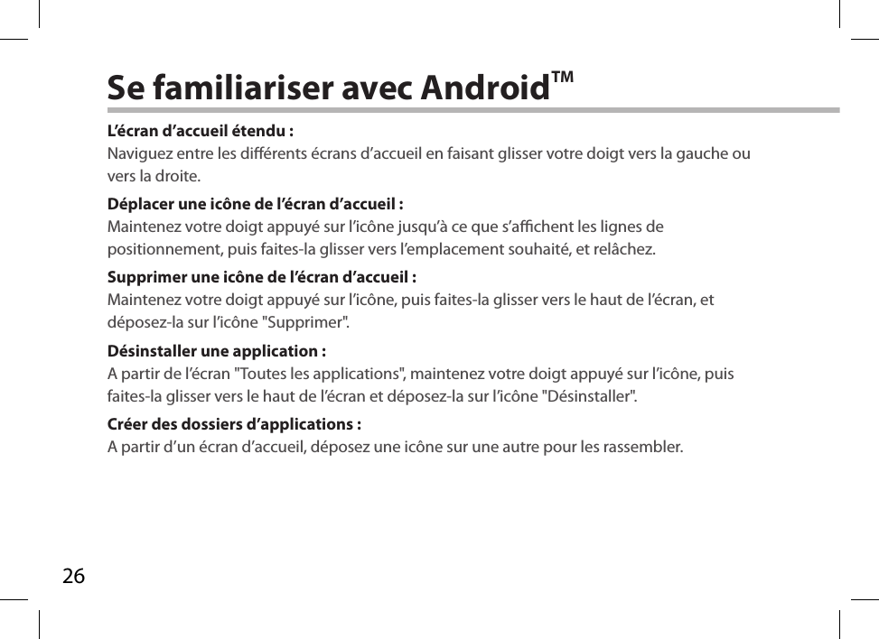 26Se familiariser avec AndroidTML’écran d’accueil étendu :Naviguez entre les diérents écrans d’accueil en faisant glisser votre doigt vers la gauche ou vers la droite.Déplacer une icône de l’écran d’accueil :Maintenez votre doigt appuyé sur l’icône jusqu’à ce que s’achent les lignes de positionnement, puis faites-la glisser vers l’emplacement souhaité, et relâchez.Supprimer une icône de l’écran d’accueil :Maintenez votre doigt appuyé sur l’icône, puis faites-la glisser vers le haut de l’écran, et déposez-la sur l’icône &quot;Supprimer&quot;.Désinstaller une application :A partir de l’écran &quot;Toutes les applications&quot;, maintenez votre doigt appuyé sur l’icône, puis faites-la glisser vers le haut de l’écran et déposez-la sur l’icône &quot;Désinstaller&quot;.Créer des dossiers d’applications :A partir d’un écran d’accueil, déposez une icône sur une autre pour les rassembler.