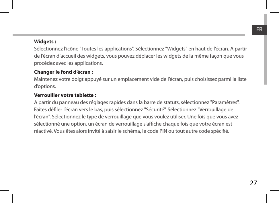 27FRWidgets :Sélectionnez l’icône &quot;Toutes les applications&quot;. Sélectionnez &quot;Widgets&quot; en haut de l’écran. A partir de l’écran d’accueil des widgets, vous pouvez déplacer les widgets de la même façon que vous procédez avec les applications.Changer le fond d’écran :Maintenez votre doigt appuyé sur un emplacement vide de l’écran, puis choisissez parmi la liste d’options.Verrouiller votre tablette :A partir du panneau des réglages rapides dans la barre de statuts, sélectionnez &quot;Paramètres&quot;.  Faites déler l’écran vers le bas, puis sélectionnez &quot;Sécurité&quot;. Sélectionnez &quot;Verrouillage de l’écran&quot;. Sélectionnez le type de verrouillage que vous voulez utiliser. Une fois que vous avez sélectionné une option, un écran de verrouillage s’ache chaque fois que votre écran est réactivé. Vous êtes alors invité à saisir le schéma, le code PIN ou tout autre code spécié. 