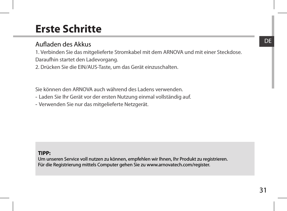 31DEErste SchritteTIPP:Um unseren Service voll nutzen zu können, empfehlen wir Ihnen, Ihr Produkt zu registrieren.Für die Registrierung mittels Computer gehen Sie zu www.arnovatech.com/register.Auaden des Akkus1. Verbinden Sie das mitgelieferte Stromkabel mit dem ARNOVA und mit einer Steckdose. Daraufhin startet den Ladevorgang.2. Drücken Sie die EIN/AUS-Taste, um das Gerät einzuschalten.     Sie können den ARNOVA auch während des Ladens verwenden. -Laden Sie Ihr Gerät vor der ersten Nutzung einmal vollständig auf. -Verwenden Sie nur das mitgelieferte Netzgerät.