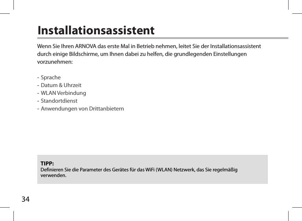 34InstallationsassistentTIPP: Definieren Sie die Parameter des Gerätes für das WiFi (WLAN) Netzwerk, das Sie regelmäßig verwenden.Wenn Sie Ihren ARNOVA das erste Mal in Betrieb nehmen, leitet Sie der Installationsassistent durch einige Bildschirme, um Ihnen dabei zu helfen, die grundlegenden Einstellungen vorzunehmen: -Sprache -Datum &amp; Uhrzeit -WLAN Verbindung -Standortdienst -Anwendungen von Drittanbietern