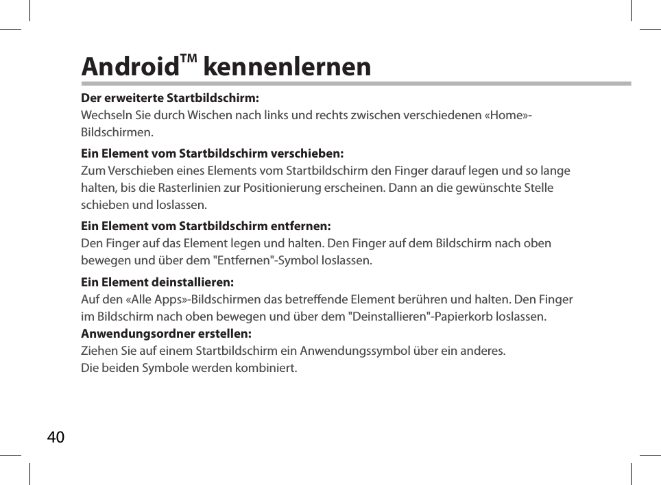 40AndroidTM kennenlernenDer erweiterte Startbildschirm:Wechseln Sie durch Wischen nach links und rechts zwischen verschiedenen «Home»-Bildschirmen.Ein Element vom Startbildschirm verschieben:Zum Verschieben eines Elements vom Startbildschirm den Finger darauf legen und so lange halten, bis die Rasterlinien zur Positionierung erscheinen. Dann an die gewünschte Stelle schieben und loslassen.Ein Element vom Startbildschirm entfernen:Den Finger auf das Element legen und halten. Den Finger auf dem Bildschirm nach oben bewegen und über dem &quot;Entfernen&quot;-Symbol loslassen.Ein Element deinstallieren:Auf den «Alle Apps»-Bildschirmen das betreende Element berühren und halten. Den Finger im Bildschirm nach oben bewegen und über dem &quot;Deinstallieren&quot;-Papierkorb loslassen. Anwendungsordner erstellen:Ziehen Sie auf einem Startbildschirm ein Anwendungssymbol über ein anderes. Die beiden Symbole werden kombiniert.