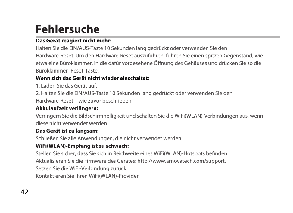 42FehlersucheDas Gerät reagiert nicht mehr:Halten Sie die EIN/AUS-Taste 10 Sekunden lang gedrückt oder verwenden Sie denHardware-Reset. Um den Hardware-Reset auszuführen, führen Sie einen spitzen Gegenstand, wie etwa eine Büroklammer, in die dafür vorgesehene Önung des Gehäuses und drücken Sie so die Büroklammer- Reset-Taste. Wenn sich das Gerät nicht wieder einschaltet:1. Laden Sie das Gerät auf. 2. Halten Sie die EIN/AUS-Taste 10 Sekunden lang gedrückt oder verwenden Sie denHardware-Reset – wie zuvor beschrieben.  Akkulaufzeit verlängern:Verringern Sie die Bildschirmhelligkeit und schalten Sie die WiFi(WLAN)-Verbindungen aus, wenn diese nicht verwendet werden.Das Gerät ist zu langsam:Schließen Sie alle Anwendungen, die nicht verwendet werden.WiFi(WLAN)-Empfang ist zu schwach:Stellen Sie sicher, dass Sie sich in Reichweite eines WiFi(WLAN)-Hotspots benden.Aktualisieren Sie die Firmware des Gerätes: http://www.arnovatech.com/support.Setzen Sie die WiFi-Verbindung zurück.Kontaktieren Sie Ihren WiFi(WLAN)-Provider.