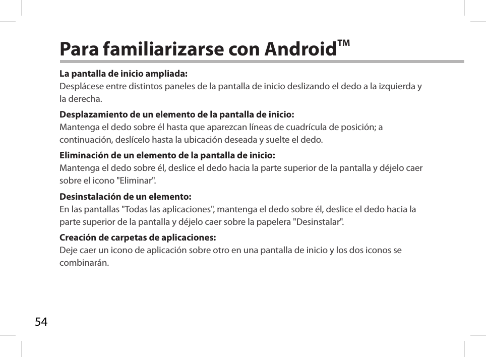 54Para familiarizarse con AndroidTMLa pantalla de inicio ampliada:Desplácese entre distintos paneles de la pantalla de inicio deslizando el dedo a la izquierda y la derecha.Desplazamiento de un elemento de la pantalla de inicio:Mantenga el dedo sobre él hasta que aparezcan líneas de cuadrícula de posición; a continuación, deslícelo hasta la ubicación deseada y suelte el dedo.Eliminación de un elemento de la pantalla de inicio:Mantenga el dedo sobre él, deslice el dedo hacia la parte superior de la pantalla y déjelo caer sobre el icono &quot;Eliminar&quot;.Desinstalación de un elemento:En las pantallas &quot;Todas las aplicaciones&quot;, mantenga el dedo sobre él, deslice el dedo hacia la parte superior de la pantalla y déjelo caer sobre la papelera &quot;Desinstalar&quot;.Creación de carpetas de aplicaciones:Deje caer un icono de aplicación sobre otro en una pantalla de inicio y los dos iconos se combinarán.