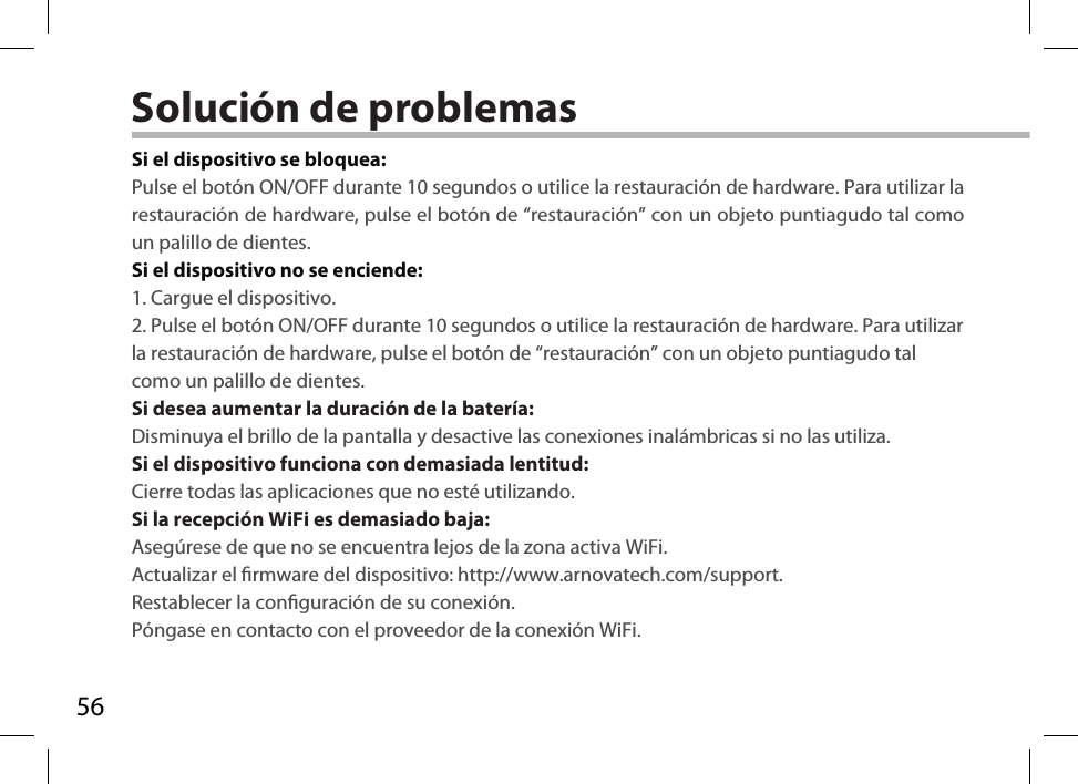 56Solución de problemasSi el dispositivo se bloquea:Pulse el botón ON/OFF durante 10 segundos o utilice la restauración de hardware. Para utilizar la restauración de hardware, pulse el botón de “restauración” con un objeto puntiagudo tal como un palillo de dientes. Si el dispositivo no se enciende:1. Cargue el dispositivo. 2. Pulse el botón ON/OFF durante 10 segundos o utilice la restauración de hardware. Para utilizar la restauración de hardware, pulse el botón de “restauración” con un objeto puntiagudo tal como un palillo de dientes.Si desea aumentar la duración de la batería:Disminuya el brillo de la pantalla y desactive las conexiones inalámbricas si no las utiliza.Si el dispositivo funciona con demasiada lentitud:Cierre todas las aplicaciones que no esté utilizando.Si la recepción WiFi es demasiado baja:Asegúrese de que no se encuentra lejos de la zona activa WiFi.Actualizar el rmware del dispositivo: http://www.arnovatech.com/support.Restablecer la conguración de su conexión.Póngase en contacto con el proveedor de la conexión WiFi.