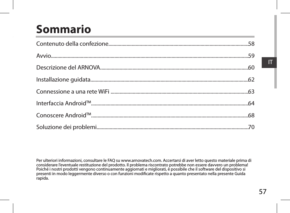 57ITSommarioPer ulteriori informazioni, consultare le FAQ su www.arnovatech.com. Accertarsi di aver letto questo materiale prima di considerare l’eventuale restituzione del prodotto. Il problema riscontrato potrebbe non essere davvero un problema! Poiché i nostri prodotti vengono continuamente aggiornati e migliorati, è possibile che il software del dispositivo si presenti in modo leggermente diverso o con funzioni modicate rispetto a quanto presentato nella presente Guida rapida.Contenuto della confezione............................................................................................................Avvio.........................................................................................................................................................Descrizione del ARNOVA...................................................................................................................Installazione guidata..........................................................................................................................Connessione a una rete WiFi ...........................................................................................................Interfaccia AndroidTM..........................................................................................................................Conoscere AndroidTM..........................................................................................................................Soluzione dei problemi......................................................................................................................5859606263646870