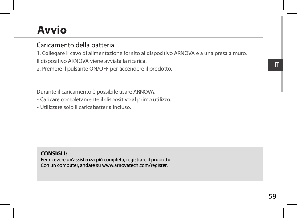 59ITAvvioCONSIGLI:Per ricevere un’assistenza più completa, registrare il prodotto. Con un computer, andare su www.arnovatech.com/register.Caricamento della batteria1. Collegare il cavo di alimentazione fornito al dispositivo ARNOVA e a una presa a muro.  Il dispositivo ARNOVA viene avviata la ricarica. 2. Premere il pulsante ON/OFF per accendere il prodotto.    Durante il caricamento è possibile usare ARNOVA. -Caricare completamente il dispositivo al primo utilizzo. -Utilizzare solo il caricabatteria incluso.