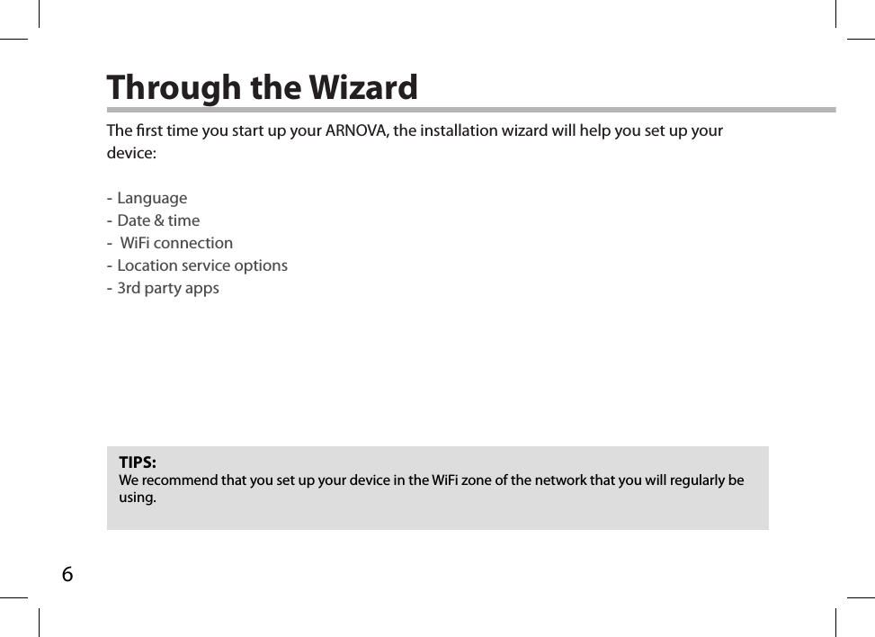 6Through the WizardTIPS:We recommend that you set up your device in the WiFi zone of the network that you will regularly be using.The rst time you start up your ARNOVA, the installation wizard will help you set up your device: -Language -Date &amp; time - WiFi connection -Location service options -3rd party apps