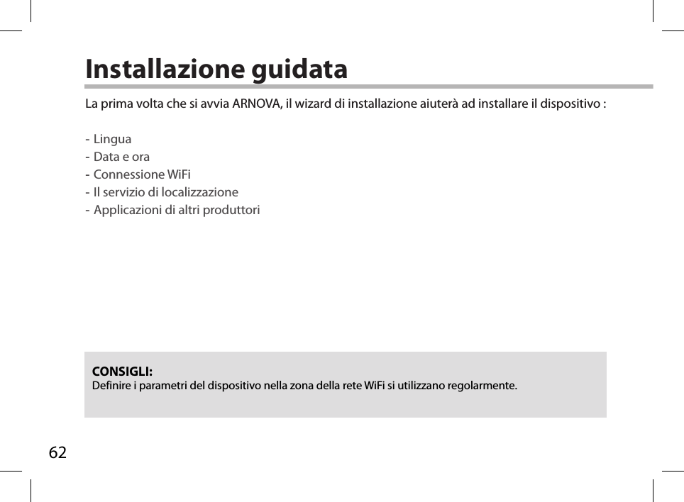 62Installazione guidataCONSIGLI: Definire i parametri del dispositivo nella zona della rete WiFi si utilizzano regolarmente.La prima volta che si avvia ARNOVA, il wizard di installazione aiuterà ad installare il dispositivo : -Lingua -Data e ora -Connessione WiFi -Il servizio di localizzazione -Applicazioni di altri produttori        