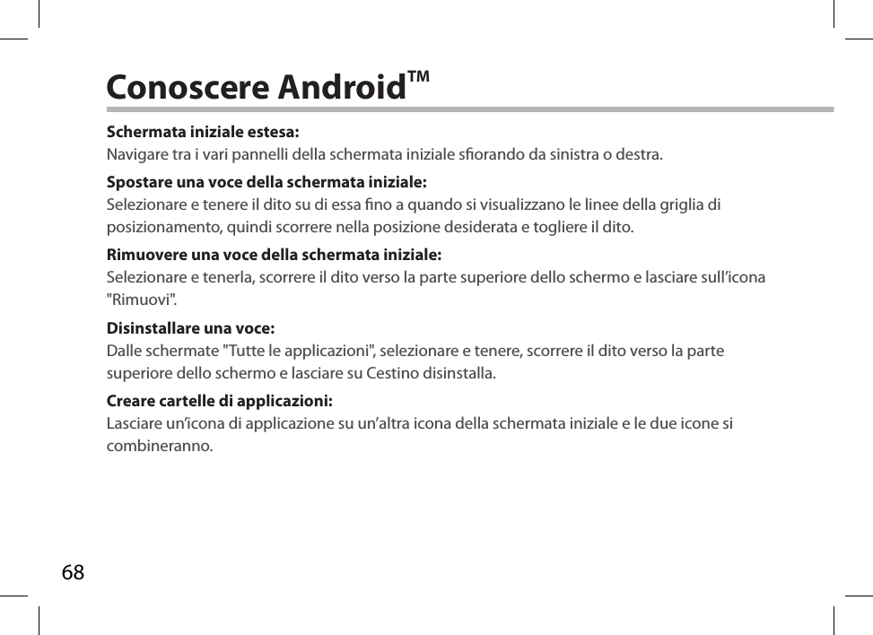 68Conoscere AndroidTMSchermata iniziale estesa:Navigare tra i vari pannelli della schermata iniziale sorando da sinistra o destra.Spostare una voce della schermata iniziale:Selezionare e tenere il dito su di essa no a quando si visualizzano le linee della griglia di posizionamento, quindi scorrere nella posizione desiderata e togliere il dito.Rimuovere una voce della schermata iniziale:Selezionare e tenerla, scorrere il dito verso la parte superiore dello schermo e lasciare sull’icona &quot;Rimuovi&quot;.Disinstallare una voce:Dalle schermate &quot;Tutte le applicazioni&quot;, selezionare e tenere, scorrere il dito verso la parte superiore dello schermo e lasciare su Cestino disinstalla. Creare cartelle di applicazioni:Lasciare un’icona di applicazione su un’altra icona della schermata iniziale e le due icone si combineranno.