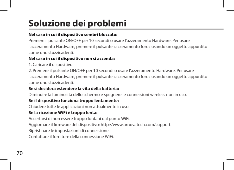 70Soluzione dei problemiNel caso in cui il dispositivo sembri bloccato:Premere il pulsante ON/OFF per 10 secondi o usare l’azzeramento Hardware. Per usare l’azzeramento Hardware, premere il pulsante «azzeramento foro» usando un oggetto appuntito come uno stuzzicadenti. Nel caso in cui il dispositivo non si accenda:1. Caricare il dispositivo. 2. Premere il pulsante ON/OFF per 10 secondi o usare l’azzeramento Hardware. Per usare l’azzeramento Hardware, premere il pulsante «azzeramento foro» usando un oggetto appuntito come uno stuzzicadenti.Se si desidera estendere la vita della batteria:Diminuire la luminosità dello schermo e spegnere le connessioni wireless non in uso.Se il dispositivo funziona troppo lentamente:Chiudere tutte le applicazioni non attualmente in uso.Se la ricezione WiFi è troppo lenta:Accertarsi di non essere troppo lontani dal punto WiFi.Aggiornare il rmware del dispositivo: http://www.arnovatech.com/support.Ripristinare le impostazioni di connessione.Contattare il fornitore della connessione WiFi.