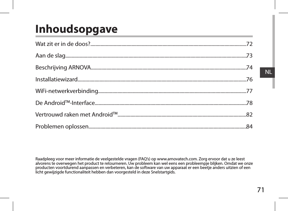 71NLInhoudsopgaveRaadpleeg voor meer informatie de veelgestelde vragen (FAQ’s) op www.arnovatech.com. Zorg ervoor dat u ze leest alvorens te overwegen het product te retourneren. Uw probleem kan wel eens een probleempje blijken. Omdat we onze producten voortdurend aanpassen en verbeteren, kan de software van uw apparaat er een beetje anders uitzien of een licht gewijzigde functionaliteit hebben dan voorgesteld in deze Snelstartgids.Wat zit er in de doos?.........................................................................................................................Aan de slag.............................................................................................................................................Beschrijving ARNOVA.........................................................................................................................Installatiewizard...................................................................................................................................WiFi-netwerkverbinding...................................................................................................................De AndroidTM-Interface......................................................................................................................Vertrouwd raken met AndroidTM....................................................................................................Problemen oplossen...........................................................................................................................7273747677788284