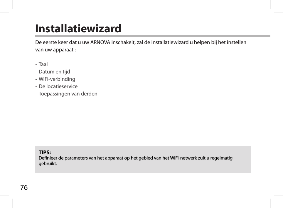 76InstallatiewizardTIPS: Definieer de parameters van het apparaat op het gebied van het WiFi-netwerk zult u regelmatig gebruikt.De eerste keer dat u uw ARNOVA inschakelt, zal de installatiewizard u helpen bij het instellen van uw apparaat : -Taal -Datum en tijd -WiFi-verbinding -De locatieservice  -Toepassingen van derden