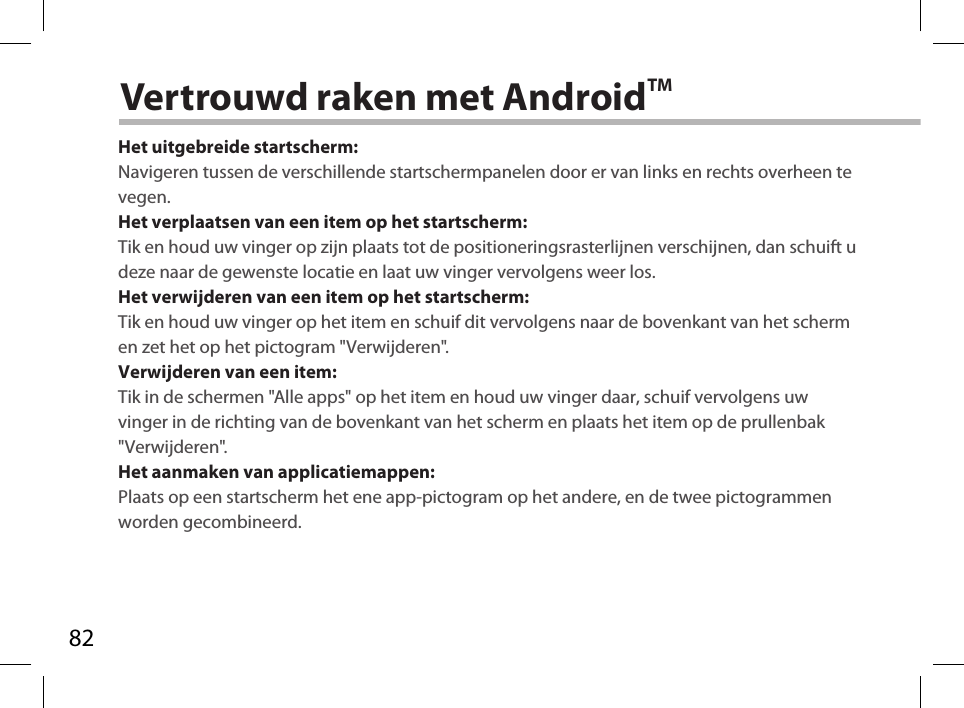 82Vertrouwd raken met AndroidTMHet uitgebreide startscherm:Navigeren tussen de verschillende startschermpanelen door er van links en rechts overheen te vegen.Het verplaatsen van een item op het startscherm:Tik en houd uw vinger op zijn plaats tot de positioneringsrasterlijnen verschijnen, dan schuift u deze naar de gewenste locatie en laat uw vinger vervolgens weer los.Het verwijderen van een item op het startscherm:Tik en houd uw vinger op het item en schuif dit vervolgens naar de bovenkant van het scherm en zet het op het pictogram &quot;Verwijderen&quot;.Verwijderen van een item:Tik in de schermen &quot;Alle apps&quot; op het item en houd uw vinger daar, schuif vervolgens uw vinger in de richting van de bovenkant van het scherm en plaats het item op de prullenbak &quot;Verwijderen&quot;. Het aanmaken van applicatiemappen:Plaats op een startscherm het ene app-pictogram op het andere, en de twee pictogrammen worden gecombineerd.