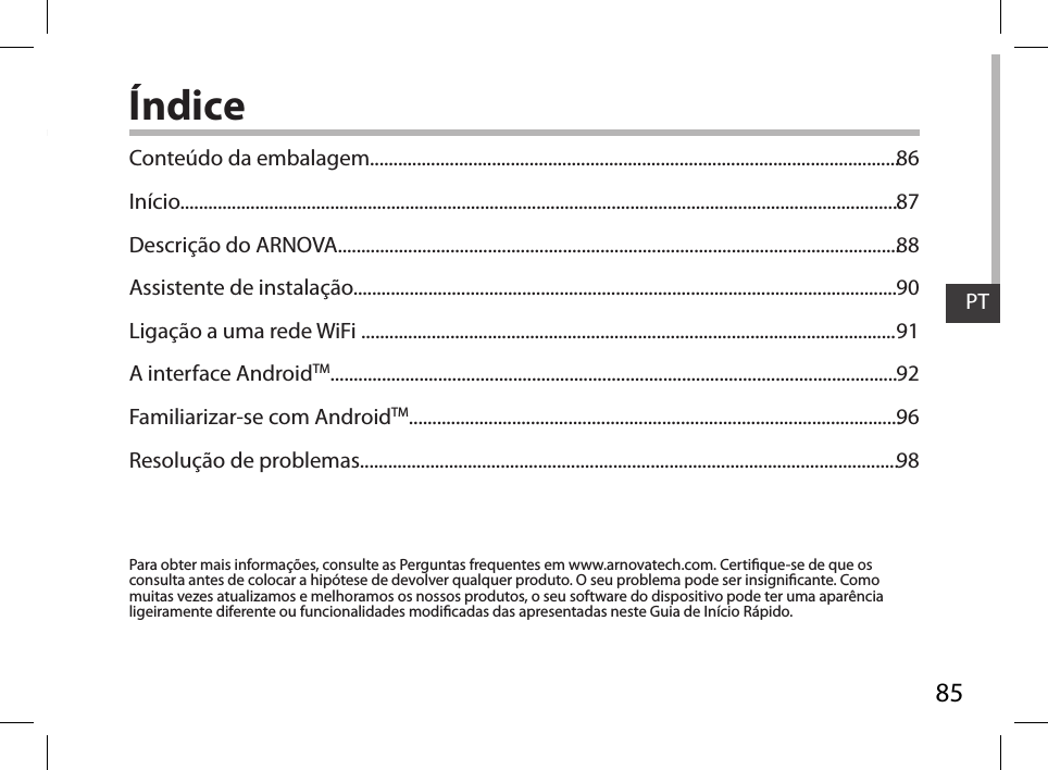 85PTÍndicePara obter mais informações, consulte as Perguntas frequentes em www.arnovatech.com. Certique-se de que os consulta antes de colocar a hipótese de devolver qualquer produto. O seu problema pode ser insignicante. Como muitas vezes atualizamos e melhoramos os nossos produtos, o seu software do dispositivo pode ter uma aparência ligeiramente diferente ou funcionalidades modicadas das apresentadas neste Guia de Início Rápido.Conteúdo da embalagem.................................................................................................................Início..........................................................................................................................................................Descrição do ARNOVA........................................................................................................................Assistente de instalação....................................................................................................................Ligação a uma rede WiFi ..................................................................................................................A interface AndroidTM.........................................................................................................................Familiarizar-se com AndroidTM.........................................................................................................Resolução de problemas...................................................................................................................8687889091929698