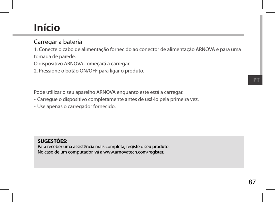 87PTInícioSUGESTÕES:Para receber uma assistência mais completa, registe o seu produto. No caso de um computador, vá a www.arnovatech.com/register.Carregar a bateria1. Conecte o cabo de alimentação fornecido ao conector de alimentação ARNOVA e para uma tomada de parede.  O dispositivo ARNOVA começará a carregar. 2. Pressione o botão ON/OFF para ligar o produto.    Pode utilizar o seu aparelho ARNOVA enquanto este está a carregar. -Carregue o dispositivo completamente antes de usá-lo pela primeira vez. -Use apenas o carregador fornecido.