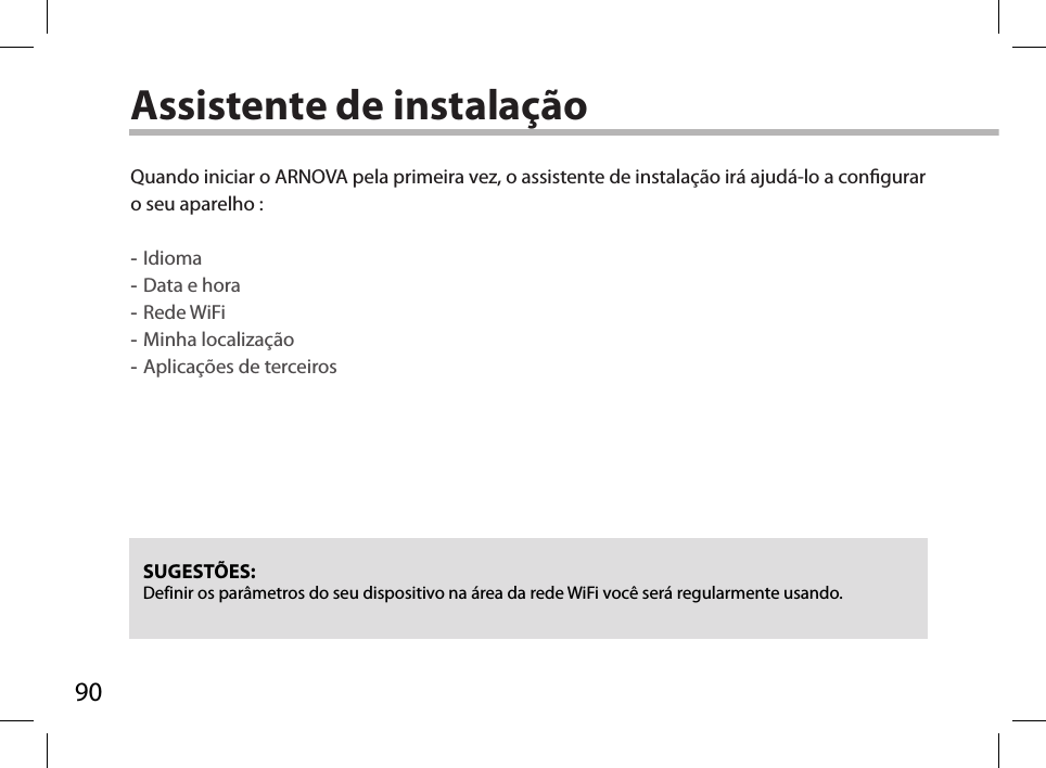 90Assistente de instalaçãoSUGESTÕES: Definir os parâmetros do seu dispositivo na área da rede WiFi você será regularmente usando.Quando iniciar o ARNOVA pela primeira vez, o assistente de instalação irá ajudá-lo a congurar o seu aparelho : -Idioma -Data e hora -Rede WiFi  -Minha localização -Aplicações de terceiros  