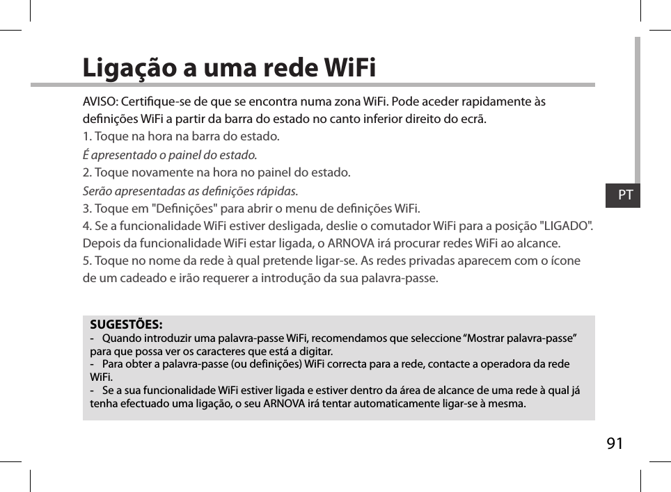 91PTLigação a uma rede WiFiSUGESTÕES: -Quando introduzir uma palavra-passe WiFi, recomendamos que seleccione “Mostrar palavra-passe” para que possa ver os caracteres que está a digitar. -Para obter a palavra-passe (ou definições) WiFi correcta para a rede, contacte a operadora da rede WiFi. -Se a sua funcionalidade WiFi estiver ligada e estiver dentro da área de alcance de uma rede à qual já tenha efectuado uma ligação, o seu ARNOVA irá tentar automaticamente ligar-se à mesma.AVISO: Certique-se de que se encontra numa zona WiFi. Pode aceder rapidamente às denições WiFi a partir da barra do estado no canto inferior direito do ecrã.1. Toque na hora na barra do estado. É apresentado o painel do estado.2. Toque novamente na hora no painel do estado. Serão apresentadas as denições rápidas. 3. Toque em &quot;Denições&quot; para abrir o menu de denições WiFi.4. Se a funcionalidade WiFi estiver desligada, deslie o comutador WiFi para a posição &quot;LIGADO&quot;. Depois da funcionalidade WiFi estar ligada, o ARNOVA irá procurar redes WiFi ao alcance.5. Toque no nome da rede à qual pretende ligar-se. As redes privadas aparecem com o ícone de um cadeado e irão requerer a introdução da sua palavra-passe. 