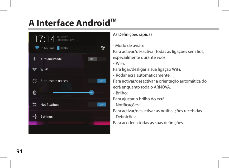 94A Interface AndroidTMAs Denições rápidas- Modo de avião:Para activar/desactivar todas as ligações sem os, especialmente durante voos. -WiFi: Para ligar/desligar a sua ligação WiFi. -Rodar ecrã automaticamente: Para activar/desactivar a orientação automática do ecrã enquanto roda o ARNOVA. -Brilho: Para ajustar o brilho do ecrã. -Noticações: Para activar/desactivar as noticações recebidas. -Denições: Para aceder a todas as suas denições.