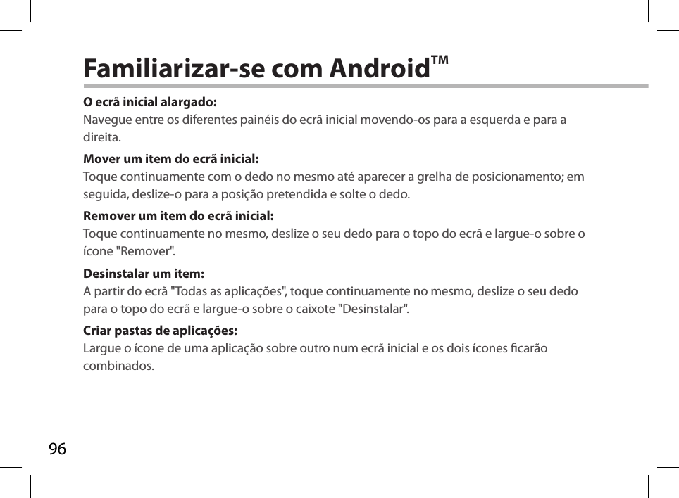 96Familiarizar-se com AndroidTMO ecrã inicial alargado:Navegue entre os diferentes painéis do ecrã inicial movendo-os para a esquerda e para a direita.Mover um item do ecrã inicial:Toque continuamente com o dedo no mesmo até aparecer a grelha de posicionamento; em seguida, deslize-o para a posição pretendida e solte o dedo.Remover um item do ecrã inicial:Toque continuamente no mesmo, deslize o seu dedo para o topo do ecrã e largue-o sobre o ícone &quot;Remover&quot;.Desinstalar um item:A partir do ecrã &quot;Todas as aplicações&quot;, toque continuamente no mesmo, deslize o seu dedo para o topo do ecrã e largue-o sobre o caixote &quot;Desinstalar&quot;. Criar pastas de aplicações:Largue o ícone de uma aplicação sobre outro num ecrã inicial e os dois ícones carão combinados.