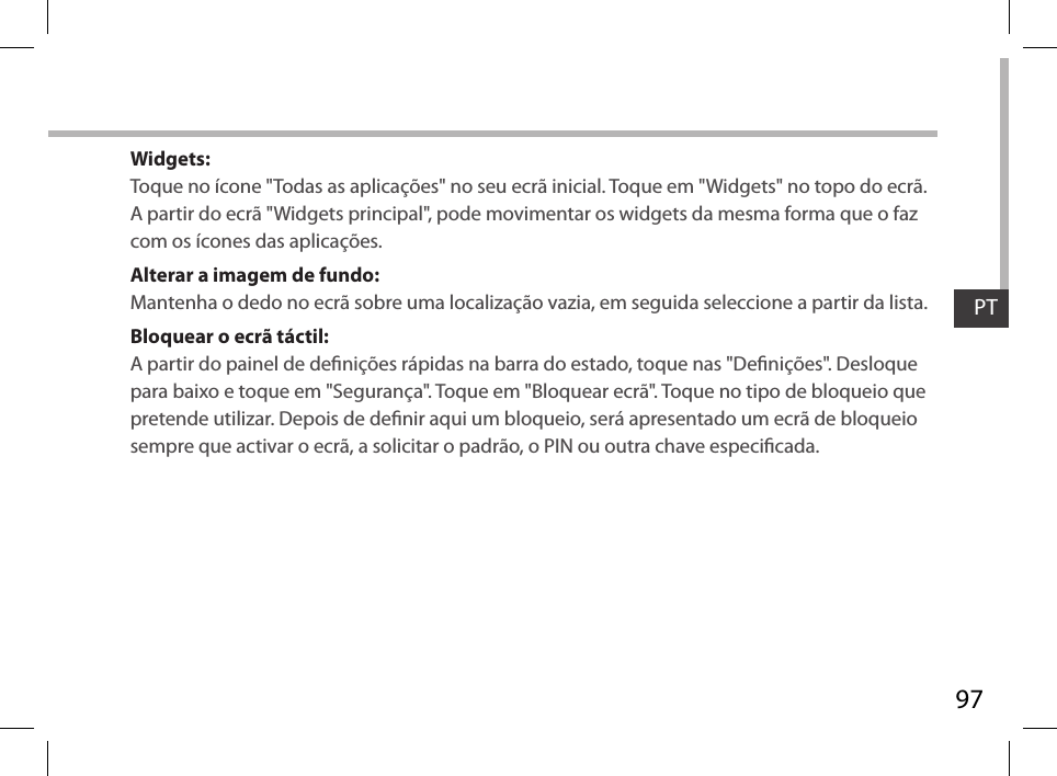 97PTWidgets:Toque no ícone &quot;Todas as aplicações&quot; no seu ecrã inicial. Toque em &quot;Widgets&quot; no topo do ecrã. A partir do ecrã &quot;Widgets principal&quot;, pode movimentar os widgets da mesma forma que o faz com os ícones das aplicações.Alterar a imagem de fundo:Mantenha o dedo no ecrã sobre uma localização vazia, em seguida seleccione a partir da lista.Bloquear o ecrã táctil:A partir do painel de denições rápidas na barra do estado, toque nas &quot;Denições&quot;. Desloque para baixo e toque em &quot;Segurança&quot;. Toque em &quot;Bloquear ecrã&quot;. Toque no tipo de bloqueio que pretende utilizar. Depois de denir aqui um bloqueio, será apresentado um ecrã de bloqueio sempre que activar o ecrã, a solicitar o padrão, o PIN ou outra chave especicada.