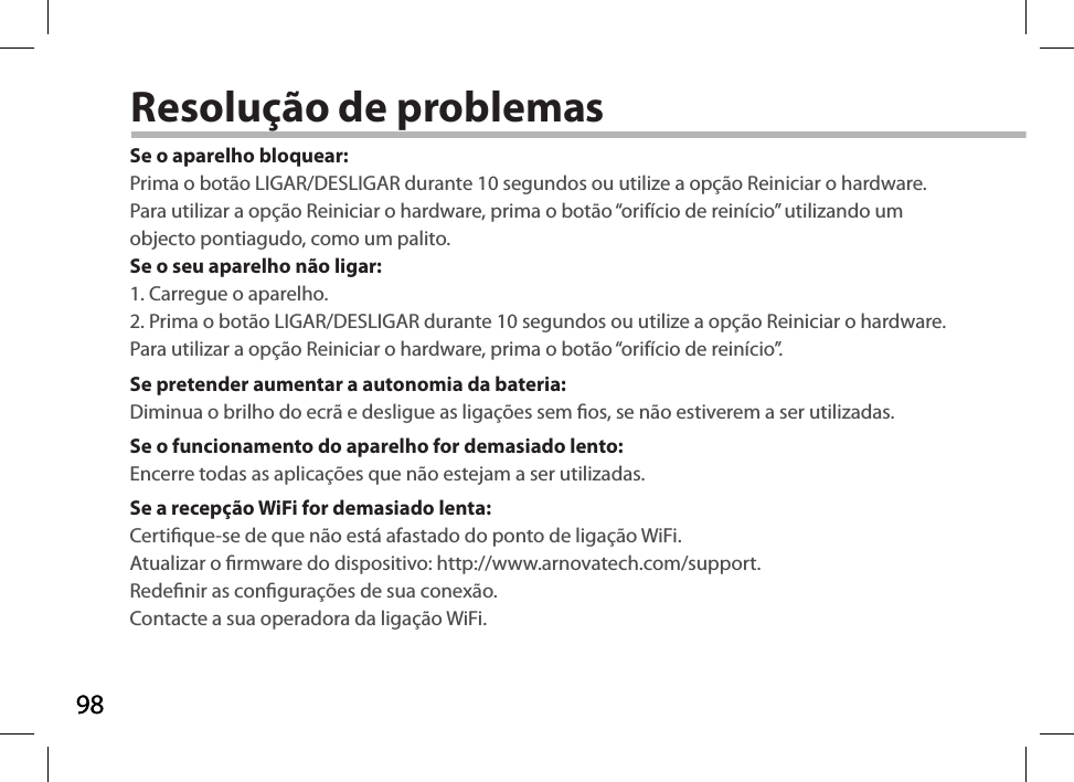 9898Resolução de problemasSe o aparelho bloquear:Prima o botão LIGAR/DESLIGAR durante 10 segundos ou utilize a opção Reiniciar o hardware. Para utilizar a opção Reiniciar o hardware, prima o botão “orifício de reinício” utilizando um objecto pontiagudo, como um palito. Se o seu aparelho não ligar:1. Carregue o aparelho. 2. Prima o botão LIGAR/DESLIGAR durante 10 segundos ou utilize a opção Reiniciar o hardware. Para utilizar a opção Reiniciar o hardware, prima o botão “orifício de reinício”.Se pretender aumentar a autonomia da bateria:Diminua o brilho do ecrã e desligue as ligações sem os, se não estiverem a ser utilizadas.Se o funcionamento do aparelho for demasiado lento:Encerre todas as aplicações que não estejam a ser utilizadas.Se a recepção WiFi for demasiado lenta:Certique-se de que não está afastado do ponto de ligação WiFi.Atualizar o rmware do dispositivo: http://www.arnovatech.com/support.Redenir as congurações de sua conexão.Contacte a sua operadora da ligação WiFi.