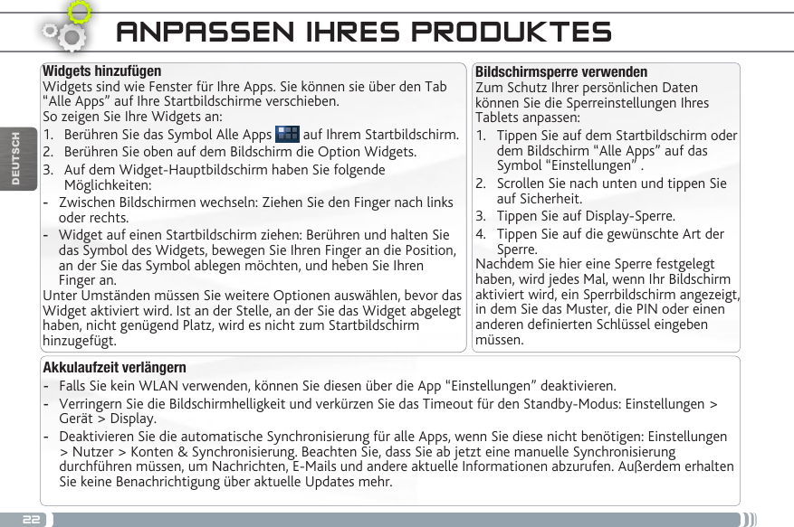 22DEUTSCHANPASSEN IHRES PRODUKTESBildschirmsperre verwendenZum Schutz Ihrer persönlichen Daten können Sie die Sperreinstellungen Ihres Tablets anpassen:1.  Tippen Sie auf dem Startbildschirm oder dem Bildschirm “Alle Apps” auf das Symbol “Einstellungen” .2.  Scrollen Sie nach unten und tippen Sie auf Sicherheit.3.  Tippen Sie auf Display-Sperre.4.  Tippen Sie auf die gewünschte Art der Sperre.Nachdem Sie hier eine Sperre festgelegt haben, wird jedes Mal, wenn Ihr Bildschirm aktiviert wird, ein Sperrbildschirm angezeigt, in dem Sie das Muster, die PIN oder einen anderen denierten Schlüssel eingeben müssen.Widgets hinzufügenWidgets sind wie Fenster für Ihre Apps. Sie können sie über den Tab “Alle Apps” auf Ihre Startbildschirme verschieben.So zeigen Sie Ihre Widgets an:1.  Berühren Sie das Symbol Alle Apps   auf Ihrem Startbildschirm.2.  Berühren Sie oben auf dem Bildschirm die Option Widgets.3.  Auf dem Widget-Hauptbildschirm haben Sie folgende Möglichkeiten: -Zwischen Bildschirmen wechseln: Ziehen Sie den Finger nach links oder rechts. -Widget auf einen Startbildschirm ziehen: Berühren und halten Sie das Symbol des Widgets, bewegen Sie Ihren Finger an die Position, an der Sie das Symbol ablegen möchten, und heben Sie Ihren Finger an.Unter Umständen müssen Sie weitere Optionen auswählen, bevor das Widget aktiviert wird. Ist an der Stelle, an der Sie das Widget abgelegt haben, nicht genügend Platz, wird es nicht zum Startbildschirm hinzugefügt.Akkulaufzeit verlängern -Falls Sie kein WLAN verwenden, können Sie diesen über die App “Einstellungen” deaktivieren.  -Verringern Sie die Bildschirmhelligkeit und verkürzen Sie das Timeout für den Standby-Modus: Einstellungen &gt; Gerät &gt; Display. -Deaktivieren Sie die automatische Synchronisierung für alle Apps, wenn Sie diese nicht benötigen: Einstellungen &gt; Nutzer &gt; Konten &amp; Synchronisierung. Beachten Sie, dass Sie ab jetzt eine manuelle Synchronisierung durchführen müssen, um Nachrichten, E-Mails und andere aktuelle Informationen abzurufen. Außerdem erhalten Sie keine Benachrichtigung über aktuelle Updates mehr.