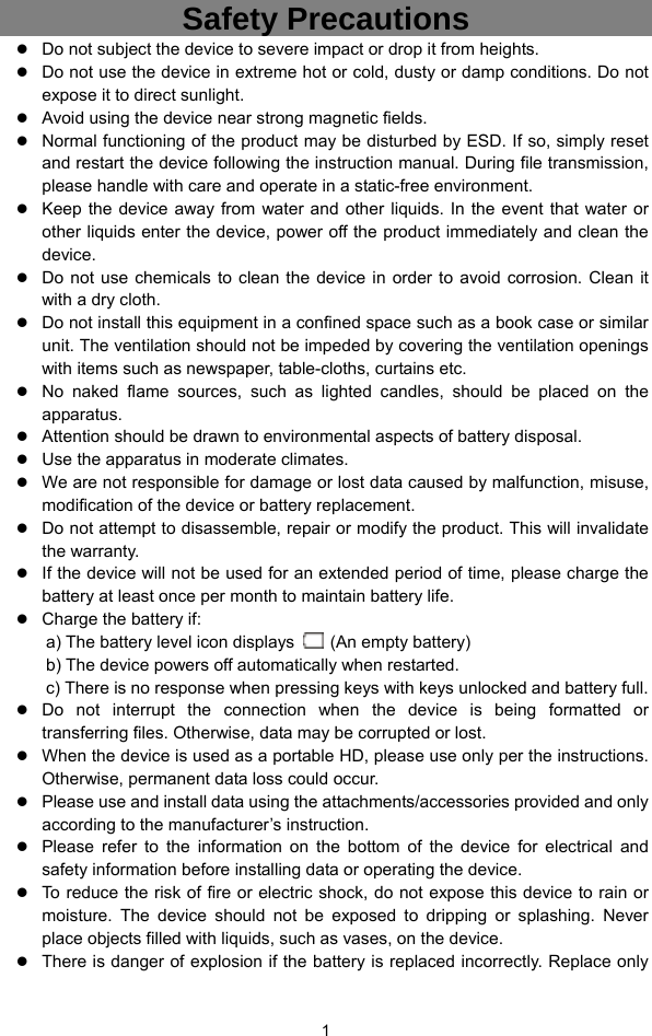  1 Safety Precautions z Do not subject the device to severe impact or drop it from heights. z Do not use the device in extreme hot or cold, dusty or damp conditions. Do not expose it to direct sunlight. z Avoid using the device near strong magnetic fields.   z Normal functioning of the product may be disturbed by ESD. If so, simply reset and restart the device following the instruction manual. During file transmission, please handle with care and operate in a static-free environment. z Keep the device away from water and other liquids. In the event that water or other liquids enter the device, power off the product immediately and clean the device. z Do not use chemicals to clean the device in order to avoid corrosion. Clean it with a dry cloth. z Do not install this equipment in a confined space such as a book case or similar unit. The ventilation should not be impeded by covering the ventilation openings with items such as newspaper, table-cloths, curtains etc.     z No naked flame sources, such as lighted candles, should be placed on the apparatus.   z Attention should be drawn to environmental aspects of battery disposal.     z Use the apparatus in moderate climates.     z We are not responsible for damage or lost data caused by malfunction, misuse, modification of the device or battery replacement. z Do not attempt to disassemble, repair or modify the product. This will invalidate the warranty. z If the device will not be used for an extended period of time, please charge the battery at least once per month to maintain battery life.   z Charge the battery if: a) The battery level icon displays    (An empty battery) b) The device powers off automatically when restarted. c) There is no response when pressing keys with keys unlocked and battery full. z Do not interrupt the connection when the device is being formatted or transferring files. Otherwise, data may be corrupted or lost. z When the device is used as a portable HD, please use only per the instructions. Otherwise, permanent data loss could occur. z Please use and install data using the attachments/accessories provided and only according to the manufacturer’s instruction. z Please refer to the information on the bottom of the device for electrical and safety information before installing data or operating the device. z To reduce the risk of fire or electric shock, do not expose this device to rain or moisture. The device should not be exposed to dripping or splashing. Never place objects filled with liquids, such as vases, on the device. z There is danger of explosion if the battery is replaced incorrectly. Replace only 