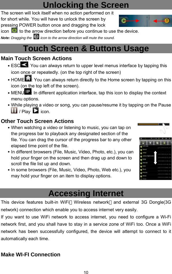  10 Unlocking the Screen The screen will lock itself when no action performed on it for short while. You will have to unlock the screen by pressing POWER button once and dragging the lock icon    to the arrow direction before you continue to use the device. Note: Dragging the    icon to the arrow direction will mute the sound.   Touch Screen &amp; Buttons Usage Main Touch Screen Actions y ESC : You can always return to upper level menus interface by tapping this icon once or repeatedly. (on the top right of the screen) y HOME : You can always return directly to the Home screen by tapping on this icon (on the top left of the screen).   y MENU : In different application interface, tap this icon to display the context menu options.   y While playing a video or song, you can pause/resume it by tapping on the Pause  / Play   icon. Other Touch Screen Actions y When watching a video or listening to music, you can tap on the progress bar to playback any designated section of the file. You can drag the cursor of the progress bar to any other elapsed time point of the file.   y In different browsers (File, Music, Video, Photo, etc.), you can hold your finger on the screen and then drag up and down to scroll the file list up and down.   y In some browsers (File, Music, Video, Photo, Web etc.), you may hold your finger on an item to display options.    Accessing Internet This device features built-in WiFi（Wireless network）and external 3G Dongle(3G network) connection which enable you to access internet very easily.   If you want to use WiFi network to access internet, you need to configure a Wi-Fi network first, and you shall have to stay in a service zone of WiFi too. Once a WiFi network has been successfully configured, the device will attempt to connect to it automatically each time.  Make WI-FI Connection 