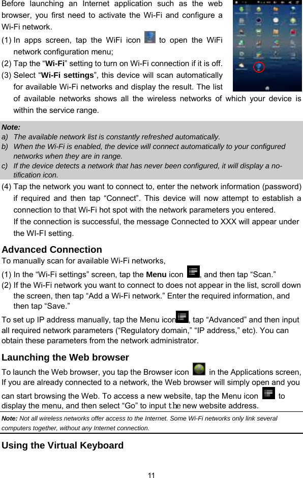  11 Before launching an Internet application such as the web browser, you first need to activate the Wi-Fi and configure a Wi-Fi network. (1) In apps screen, tap the WiFi icon   to open the WiFi network configuration menu;   (2) Tap the “Wi-Fi” setting to turn on Wi-Fi connection if it is off. (3) Select “Wi-Fi settings”, this device will scan automatically for available Wi-Fi networks and display the result. The list of available networks shows all the wireless networks of which your device is within the service range.   Note:  a)  The available network list is constantly refreshed automatically.   b)  When the Wi-Fi is enabled, the device will connect automatically to your configured networks when they are in range.   c)  If the device detects a network that has never been configured, it will display a no-tification icon. (4) Tap the network you want to connect to, enter the network information (password) if required and then tap “Connect”. This device will now attempt to establish a connection to that Wi-Fi hot spot with the network parameters you entered.   If the connection is successful, the message Connected to XXX will appear under the WI-FI setting. Advanced Connection To manually scan for available Wi-Fi networks,   (1) In the “Wi-Fi settings” screen, tap the Menu icon  , and then tap “Scan.”   (2) If the Wi-Fi network you want to connect to does not appear in the list, scroll down the screen, then tap “Add a Wi-Fi network.” Enter the required information, and then tap “Save.” To set up IP address manually, tap the Menu icon , tap “Advanced” and then input all required network parameters (“Regulatory domain,” “IP address,” etc). You can obtain these parameters from the network administrator. Launching the Web browser To launch the Web browser, you tap the Browser icon   in the Applications screen,   If you are already connected to a network, the Web browser will simply open and you can start browsing the Web. To access a new website, tap the Menu icon   to display the menu, and then select “Go” to input the new website address.   Note: Not all wireless networks offer access to the Internet. Some Wi-Fi networks only link several computers together, without any Internet connection.   Using the Virtual Keyboard 