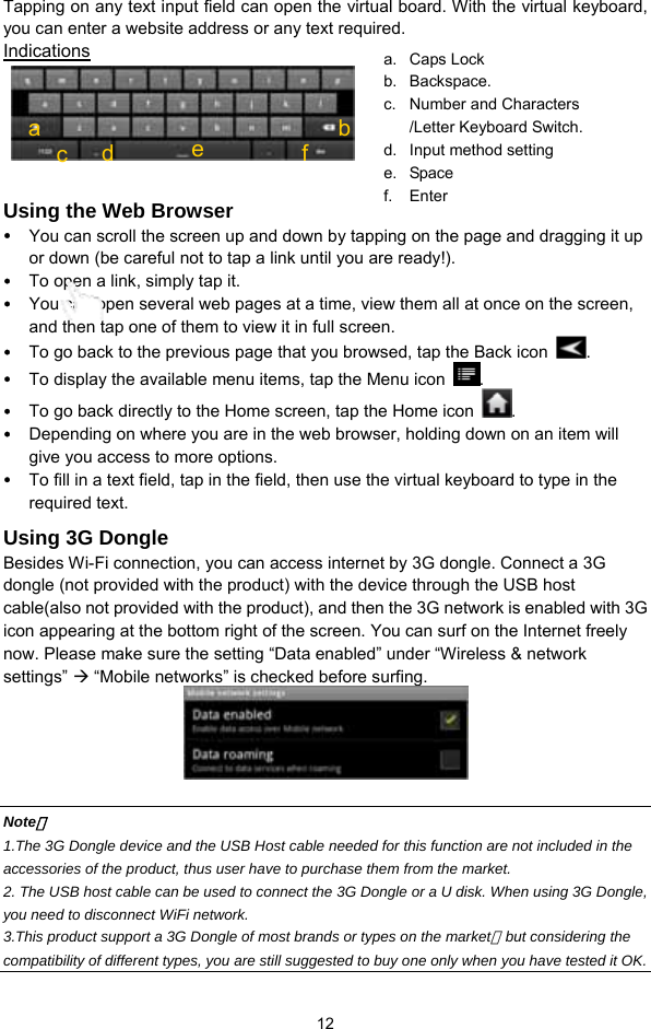  12 Tapping on any text input field can open the virtual board. With the virtual keyboard, you can enter a website address or any text required. Indications      Using the Web Browser y You can scroll the screen up and down by tapping on the page and dragging it up or down (be careful not to tap a link until you are ready!). y To open a link, simply tap it.   y You can open several web pages at a time, view them all at once on the screen, and then tap one of them to view it in full screen.   y To go back to the previous page that you browsed, tap the Back icon  .  y To display the available menu items, tap the Menu icon  .  y To go back directly to the Home screen, tap the Home icon  . y Depending on where you are in the web browser, holding down on an item will give you access to more options.   y To fill in a text field, tap in the field, then use the virtual keyboard to type in the required text. Using 3G Dongle   Besides Wi-Fi connection, you can access internet by 3G dongle. Connect a 3G dongle (not provided with the product) with the device through the USB host cable(also not provided with the product), and then the 3G network is enabled with 3G icon appearing at the bottom right of the screen. You can surf on the Internet freely now. Please make sure the setting “Data enabled” under “Wireless &amp; network settings” Æ “Mobile networks” is checked before surfing.     Note： 1.The 3G Dongle device and the USB Host cable needed for this function are not included in the accessories of the product, thus user have to purchase them from the market. 2. The USB host cable can be used to connect the 3G Dongle or a U disk. When using 3G Dongle, you need to disconnect WiFi network.   3.This product support a 3G Dongle of most brands or types on the market，but considering the compatibility of different types, you are still suggested to buy one only when you have tested it OK. a. Caps Lock  b. Backspace. c.  Number and Characters /Letter Keyboard Switch. d.  Input method setting e. Space f. Enter c bd a  e  f