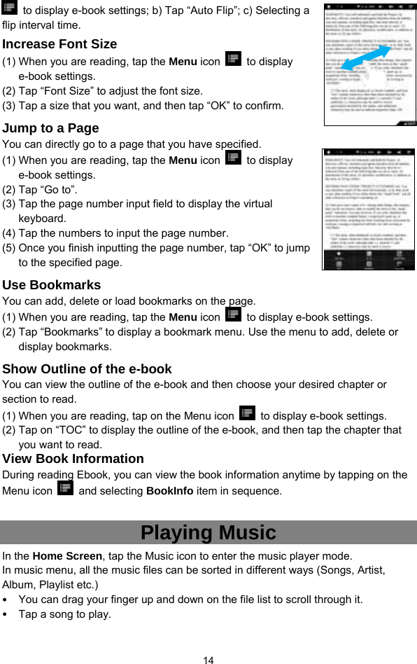  14   to display e-book settings; b) Tap “Auto Flip”; c) Selecting a flip interval time.   Increase Font Size (1) When you are reading, tap the Menu icon   to display e-book settings.   (2) Tap “Font Size” to adjust the font size.   (3) Tap a size that you want, and then tap “OK” to confirm.   Jump to a Page You can directly go to a page that you have specified.   (1) When you are reading, tap the Menu icon   to display e-book settings.   (2) Tap “Go to”. (3) Tap the page number input field to display the virtual keyboard.  (4) Tap the numbers to input the page number.   (5) Once you finish inputting the page number, tap “OK” to jump to the specified page.   Use Bookmarks You can add, delete or load bookmarks on the page.   (1) When you are reading, tap the Menu icon    to display e-book settings.   (2) Tap “Bookmarks” to display a bookmark menu. Use the menu to add, delete or display bookmarks.   Show Outline of the e-book You can view the outline of the e-book and then choose your desired chapter or section to read.   (1) When you are reading, tap on the Menu icon    to display e-book settings.   (2) Tap on “TOC” to display the outline of the e-book, and then tap the chapter that you want to read.   View Book Information During reading Ebook, you can view the book information anytime by tapping on the Menu icon   and selecting BookInfo item in sequence.    Playing Music In the Home Screen, tap the Music icon to enter the music player mode.   In music menu, all the music files can be sorted in different ways (Songs, Artist, Album, Playlist etc.)   y You can drag your finger up and down on the file list to scroll through it.   y Tap a song to play.   