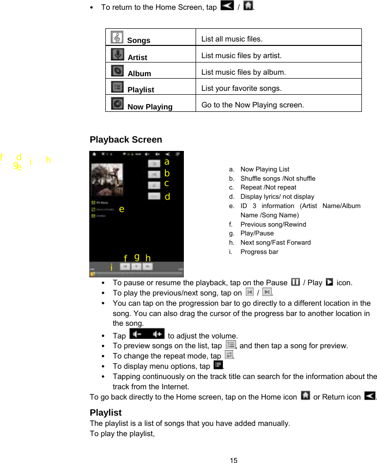  15 y To return to the Home Screen, tap   /  .    Songs List all music files.  Artist  List music files by artist.  Album  List music files by album.  Playlist  List your favorite songs.    Now Playing  Go to the Now Playing screen.  Playback Screen                  y To pause or resume the playback, tap on the Pause   / Play   icon. y To play the previous/next song, tap on   /  . y You can tap on the progression bar to go directly to a different location in the song. You can also drag the cursor of the progress bar to another location in the song.   y Tap   to adjust the volume.   y To preview songs on the list, tap  , and then tap a song for preview.   y To change the repeat mode, tap  . y To display menu options, tap  .  y Tapping continuously on the track title can search for the information about the track from the Internet.   To go back directly to the Home screen, tap on the Home icon    or Return icon  . Playlist The playlist is a list of songs that you have added manually.   To play the playlist,   a. Now Playing List b.  Shuffle songs /Not shuffle c. Repeat /Not repeat d.  Display lyrics/ not display e. ID 3 information (Artist Name/Album Name /Song Name) f. Previous song/Rewind g. Play/Pause h.  Next song/Fast Forward i. Progress bar d e f  g  h i  a b c d f e g  h i