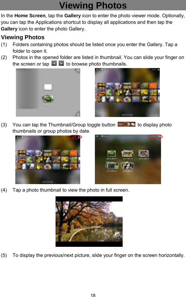  18 Viewing Photos In the Home Screen, tap the Gallery icon to enter the photo viewer mode. Optionally, you can tap the Applications shortcut to display all applications and then tap the Gallery icon to enter the photo Gallery.   Viewing Photos (1)  Folders containing photos should be listed once you enter the Gallery. Tap a folder to open it.   (2)  Photos in the opened folder are listed in thumbnail. You can slide your finger on the screen or tap      to browse photo thumbnails.         (3)  You can tap the Thumbnail/Group toggle button    to display photo thumbnails or group photos by date.           (4)  Tap a photo thumbnail to view the photo in full screen.          (5)  To display the previous/next picture, slide your finger on the screen horizontally. 