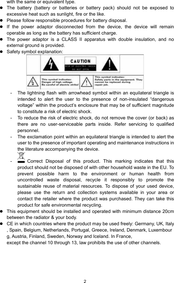  2 with the same or equivalent type. z The battery (battery or batteries or battery pack) should not be exposed to excessive heat such as sunlight, fire or the like. z Please follow responsible procedures for battery disposal. z If the power adaptor disconnected from the device, the device will remain operable as long as the battery has sufficient charge. z The power adaptor is a CLASS II apparatus with double insulation, and no external ground is provided.     z Safety symbol explanation:    -  The lightning flash with arrowhead symbol within an equilateral triangle is intended to alert the user to the presence of non-insulated “dangerous voltage” within the product’s enclosure that may be of sufficient magnitude to constitute a risk of electric shock.     -  To reduce the risk of electric shock, do not remove the cover (or back) as there are no user-serviceable parts inside. Refer servicing to qualified personnel.   -  The exclamation point within an equilateral triangle is intended to alert the user to the presence of important operating and maintenance instructions in the literature accompanying the device.   -   Correct Disposal of this product. This marking indicates that this product should not be disposed of with other household waste in the EU. To prevent possible harm to the environment or human health from uncontrolled waste disposal, recycle it responsibly to promote the sustainable reuse of material resources. To dispose of your used device, please use the return and collection systems available in your area or contact the retailer where the product was purchased. They can take this product for safe environmental recycling. z This equipment should be installed and operated with minimum distance 20cm between the radiator &amp; your body. z CE in which countries where the product may be used freely: Germany, UK, Italy, Spain, Belgium, Netherlands, Portugal, Greece, Ireland, Denmark, Luxembourg, Austria, Finland, Sweden, Norway and Iceland. In France, except the channel 10 through 13, law prohibits the use of other channels.   