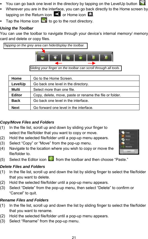  21 y You can go back one level in the directory by tapping on the LevelUp button  . y Wherever you are in the interface, you can go back directly to the Home screen by tapping on the Return icon    or Home icon  . y Tap the Home icon    to go to the root directory.   Using the Toolbar You can use the toolbar to navigate through your device’s internal memory/ memory card and delete or copy files.        Home  Go to the Home Screen. LevelUp  Go back one level in the directory. Multi  Select more than one file. Editor  Copy, delete, move, paste or rename the file or folder. Back  Go back one level in the interface. Next  Go forward one level in the interface.  Copy/Move Files and Folders   (1)  In the file list, scroll up and down by sliding your finger to select the file/folder that you want to copy or move.   (2)  Hold the selected file/folder until a pop-up menu appears. (3)  Select “Copy” or “Move” from the pop-up menu. (4)  Navigate to the location where you wish to copy or move the file/folder to.   (5)  Select the Editor icon    from the toolbar and then choose “Paste.”   Delete Files and Folders (1)  In the file list, scroll up and down the list by sliding finger to select the file/folder that you want to delete.   (2)  Hold the selected file/folder until a pop-up menu appears.   (3)  Select “Delete” from the pop-up menu, then select “Delete” to confirm or “Cancel” to quit.   Rename Files and Folders (1)  In the file list, scroll up and down the list by sliding finger to select the file/folder that you want to rename.   (2)  Hold the selected file/folder until a pop-up menu appears.   (3)  Select “Rename” from the pop-up menu.   Tapping on the grey area can hide/display the toolbar.Sliding your finger on the toolbar can scroll through all tools.