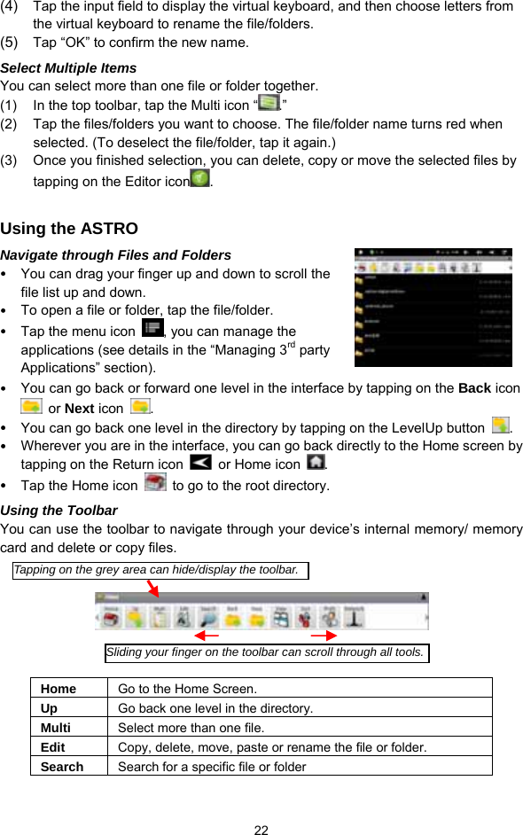  22 (4)  Tap the input field to display the virtual keyboard, and then choose letters from the virtual keyboard to rename the file/folders. (5)  Tap “OK” to confirm the new name. Select Multiple Items You can select more than one file or folder together.   (1)  In the top toolbar, tap the Multi icon “ .” (2)  Tap the files/folders you want to choose. The file/folder name turns red when selected. (To deselect the file/folder, tap it again.) (3)  Once you finished selection, you can delete, copy or move the selected files by tapping on the Editor icon .   Using the ASTRO Navigate through Files and Folders y You can drag your finger up and down to scroll the file list up and down.   y To open a file or folder, tap the file/folder. y Tap the menu icon  , you can manage the applications (see details in the “Managing 3rd party Applications” section). y You can go back or forward one level in the interface by tapping on the Back icon  or Next icon  .  y You can go back one level in the directory by tapping on the LevelUp button  . y Wherever you are in the interface, you can go back directly to the Home screen by tapping on the Return icon    or Home icon  . y Tap the Home icon    to go to the root directory.   Using the Toolbar You can use the toolbar to navigate through your device’s internal memory/ memory card and delete or copy files.        Home  Go to the Home Screen. Up  Go back one level in the directory. Multi  Select more than one file. Edit  Copy, delete, move, paste or rename the file or folder. Search  Search for a specific file or folder Tapping on the grey area can hide/display the toolbar.Sliding your finger on the toolbar can scroll through all tools.