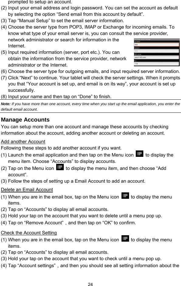  24 prompted to setup an account.   (2) Input your email address and login password. You can set the account as default by selecting the option “Send email from this account by default”.   (3) Tap “Manual Setup” to set the email server information.   (4) Choose the server type from POP3, IMAP or Exchange for incoming emails. To know what type of your email server is, you can consult the service provider, network administrator or search for information in the Internet. (5) Input required information (server, port etc.). You can obtain the information from the service provider, network administrator or the Internet.   (6) Choose the server type for outgoing emails, and input required server information. (7) Click “Next” to continue. Your tablet will check the server settings. When it prompts you that “Your account is set up, and email is on its way”, your account is set up successfully.  (8) Input your name and then tap on “Done” to finish.   Note: If you have more than one account, every time when you start up the email application, you enter the default email account. Manage Accounts You can setup more than one account and manage these accounts by checking information about the account, adding another account or deleting an account.   Add another Account Following these steps to add another account if you want.   (1) Launch the email application and then tap on the Menu icon   to display the menu item. Choose “Accounts” to display accounts.   (2) Tap on the Menu icon    to display the menu item, and then choose “Add account”. (3) Follow the steps of setting up a Email Account to add an account. Delete an Email Account (1) When you are in the email box, tap on the Menu icon    to display the menu items.  (2) Tap on “Accounts” to display all email accounts.   (3) Hold your tap on the account that you want to delete until a menu pop up.   (4) Tap on “Remove Account”，and then tap on “OK” to confirm. Check the Account Setting (1) When you are in the email box, tap on the Menu icon    to display the menu items.  (2) Tap on “Accounts” to display all email accounts.   (3) Hold your tap on the account that you want to check until a menu pop up.   (4) Tap “Account settings”，and then you should see all setting information about the 