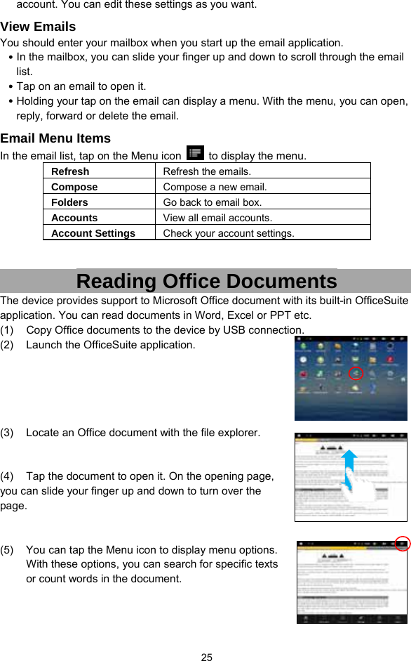  25 account. You can edit these settings as you want.   View Emails You should enter your mailbox when you start up the email application.   y In the mailbox, you can slide your finger up and down to scroll through the email list.  y Tap on an email to open it.   y Holding your tap on the email can display a menu. With the menu, you can open, reply, forward or delete the email.   Email Menu Items In the email list, tap on the Menu icon    to display the menu.   Refresh  Refresh the emails. Compose  Compose a new email.  Folders  Go back to email box. Accounts  View all email accounts. Account Settings  Check your account settings.     Reading Office Documents The device provides support to Microsoft Office document with its built-in OfficeSuite application. You can read documents in Word, Excel or PPT etc. (1)  Copy Office documents to the device by USB connection.   (2)  Launch the OfficeSuite application.      (3)  Locate an Office document with the file explorer.     (4)    Tap the document to open it. On the opening page, you can slide your finger up and down to turn over the page.    (5)  You can tap the Menu icon to display menu options. With these options, you can search for specific texts or count words in the document.   